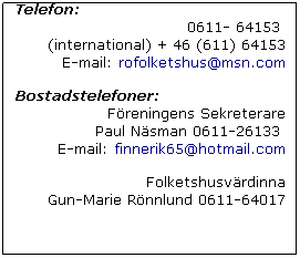 Text Box: Telefon: 
0611- 64153  
(international) + 46 (611) 64153
E-mail: rofolketshus@msn.com 
 
Bostadstelefoner:
Freningens Sekreterare 
Paul Nsman 0611-26133 
E-mail: finnerik65@hotmail.com
 
Folketshusvrdinna 
Gun-Marie Rnnlund 0611-64017
 
 
